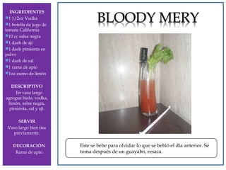 INGREDIENTES
1 1/2oz Vodka
1 botella de jugo de
tomate California
10 cc salsa negra
1 dash de ají
1 dash pimienta en
polvo
1 dash de sal
1 rama de apio
1oz zumo de limón
DESCRIPTIVO
En vaso largo
agregue hielo, vodka,
limón, salsa negra,
pimienta, sal y ají.

DRY MARTINI

SERVIR
Vaso largo bien fría
previamente.
DECORACIÓN
Rama de apio.

Este se bebe para olvidar lo que se bebió el día anterior. Se
toma después de un guayabo, resaca.

 