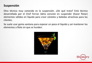 Suspensión
Otra técnica muy conocida es la suspensión. ¿De qué trata? Está técnica
desarrollada por el Chef Ferran Adria consiste en suspender (hacer flotar)
elementos sólidos en líquido para crear cócteles y bebidas atractivas para los
clientes.
Se suele usar goma xantana para espesar un poco el líquido y así mantener los
elementos a flote sin que se hunden.
 