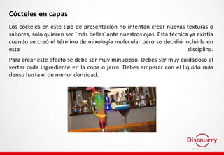 Cócteles en capas
Los cócteles en este tipo de presentación no intentan crear nuevas texturas o
sabores, solo quieren ser ¨más bellas¨ante nuestros ojos. Esta técnica ya existía
cuando se creó el término de mixología molecular pero se decidió incluirla en
esta disciplina.
Para crear este efecto se debe ser muy minucioso. Debes ser muy cuidadoso al
verter cada ingrediente en la copa o jarra. Debes empezar con el líquido más
denso hasta el de menor densidad.
 
