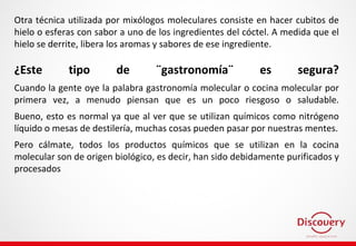 Otra técnica utilizada por mixólogos moleculares consiste en hacer cubitos de
hielo o esferas con sabor a uno de los ingredientes del cóctel. A medida que el
hielo se derrite, libera los aromas y sabores de ese ingrediente.
¿Este tipo de ¨gastronomía¨ es segura?
Cuando la gente oye la palabra gastronomía molecular o cocina molecular por
primera vez, a menudo piensan que es un poco riesgoso o saludable.
Bueno, esto es normal ya que al ver que se utilizan químicos como nitrógeno
líquido o mesas de destilería, muchas cosas pueden pasar por nuestras mentes.
Pero cálmate, todos los productos químicos que se utilizan en la cocina
molecular son de origen biológico, es decir, han sido debidamente purificados y
procesados
 
