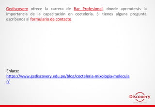 Enlace:
https://www.gediscovery.edu.pe/blog/cocteleria-mixologia-molecula
r/
Gediscovery ofrece la carrera de Bar Profesional, donde aprenderás la
importancia de la capacitación en coctelería. Si tienes alguna pregunta,
escríbenos al formulario de contacto.
 