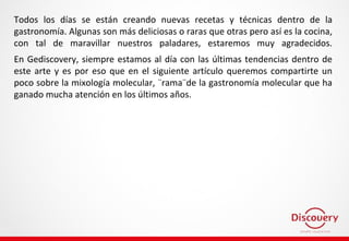 Todos los días se están creando nuevas recetas y técnicas dentro de la
gastronomía. Algunas son más deliciosas o raras que otras pero así es la cocina,
con tal de maravillar nuestros paladares, estaremos muy agradecidos.
En Gediscovery, siempre estamos al día con las últimas tendencias dentro de
este arte y es por eso que en el siguiente artículo queremos compartirte un
poco sobre la mixología molecular, ¨rama¨de la gastronomía molecular que ha
ganado mucha atención en los últimos años.
 