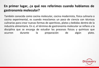 En primer lugar, ¿a qué nos referimos cuando hablamos de
gastronomía molecular?
También conocida como cocina molecular, cocina modernista, física culinaria o
cocina experimental, es cuando mezclamos un poco de ciencia con técnicas
culinarias para crear nuevas formas de aperitivos, platos y bebidas dentro de la
industria alimentaria. En sí, el término de gastronomía molecular se refiere a la
disciplina que se encarga de estudiar los procesos físicos y químicos que
ocurren durante la preparación de algún plato.
 
