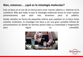 Bien, entonces… ¿qué es la mixología molecular?
Esta se basa en el uso de la ciencia para crear nuevos sabores y texturas en la
coctelería. Más que todo, lo que la mixología molecular busca es crear nuevas
presentaciones que sean más atractivas para el público.
Desde cócteles en forma de pequeñas esferas que explotan en tu boca hasta
cócteles multicolor, la mixología nos lleva a ver una gran variedad infinita de
presentaciones en donde los barman ponen toda su creatividad e imaginación
para lograr su cometido:
 