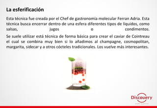 La esferificación
Esta técnica fue creada por el Chef de gastronomía molecular Ferran Adria. Esta
técnica busca encerrar dentro de una esfera diferentes tipos de líquidos, como
salsas, jugos o condimentos.
Se suele utilizar está técnica de forma básica para crear el caviar de Cointreau
el cual se combina muy bien si lo añadimos al champagne, cosmopolitan,
margarita, sidecar y a otros cócteles tradicionales. Los vuelve más interesantes.
 