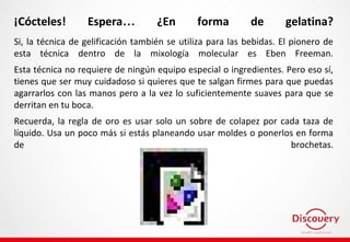 ¡Cócteles! Espera… ¿En forma de gelatina?
Si, la técnica de gelificación también se utiliza para las bebidas. El pionero de
esta técnica dentro de la mixología molecular es Eben Freeman.
Esta técnica no requiere de ningún equipo especial o ingredientes. Pero eso sí,
tienes que ser muy cuidadoso si quieres que te salgan firmes para que puedas
agarrarlos con las manos pero a la vez lo suficientemente suaves para que se
derritan en tu boca.
Recuerda, la regla de oro es usar solo un sobre de colapez por cada taza de
líquido. Usa un poco más si estás planeando usar moldes o ponerlos en forma
de brochetas.
 