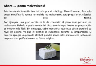 Ahora… ¡como malvaviscos!
Esta tendencia también fue iniciada por el mixólogo Eben Freeman. Tan solo
debes modificar la receta normal de los malvaviscos para preparar los cócteles
de esta forma.
Por ejemplo, una gran receta es la de convertir al pisco sour peruano en
malvavisco. Debido a que la receta del pisco sour integra huevo, su preparación
es mucho más fácil. Sin embargo, cabe mencionar que este cóctel perderá su
nivel de alcohol ya que el alcohol se evaporará durante su preparación. Si
quieres agregar un poco de alcohol, puedes servir estos malvaviscos juntos con
un pisco sour gelificado o en su forma original.
 