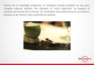 Dentro de la mixología molecular, el nitrógeno líquido también se usa para
congelar algunas bebidas. Por ejemplo, la ¨nitro caipirinha¨ se prepara al
instante de servirla (en la mesa). ¿El resultado? Una caipirinha con una textura
pastosa (o de nieve) y alto contenido de alcohol.
 