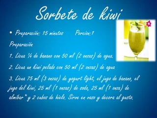 Sorbete de kiwi
• Preparación: 15 minutos       Porcion:1
Preparación
1. Licua ¼ de banano con 50 ml (2 onzas) de agua.
2. Licua un kiwi pelado con 50 ml (2 onzas) de agua
3. Licua 75 ml (3 onzas) de yogurt light, el jugo de banano, el
jugo del kiwi, 25 ml (1 onzas) de soda, 25 ml (1 onza) de
almíbar* y 2 cubos de hielo. Sirve en vaso y decora al gusto.
 