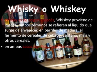 Whisky o Whiskey?
• Whisky es de origen escocés, Whiskey proviene de
Irlanda, ambos términos se refieren al líquido que
surge de envejecer, en barriles de madera, el
fermento de cereales de cebada, centeno, maíz y
otros cereales.
• en ambos casos significa, “agua de vida”.
 