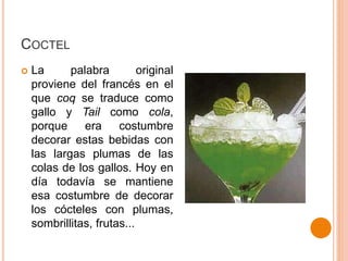 COCTEL
 La palabra original
proviene del francés en el
que coq se traduce como
gallo y Tail como cola,
porque era costumbre
decorar estas bebidas con
las largas plumas de las
colas de los gallos. Hoy en
día todavía se mantiene
esa costumbre de decorar
los cócteles con plumas,
sombrillitas, frutas...
 