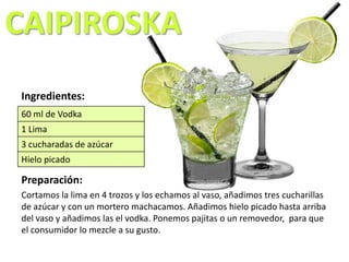 CAIPIROSKA
Ingredientes:
Preparación:
Cortamos la lima en 4 trozos y los echamos al vaso, añadimos tres cucharillas
de azúcar y con un mortero machacamos. Añadimos hielo picado hasta arriba
del vaso y añadimos las el vodka. Ponemos pajitas o un removedor, para que
el consumidor lo mezcle a su gusto.
60 ml de Vodka
1 Lima
3 cucharadas de azúcar
Hielo picado
 