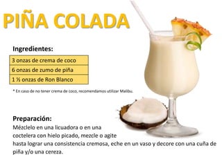 PIÑA COLADA
Ingredientes:
* En caso de no tener crema de coco, recomendamos utilizar Malibu.
Preparación:
Mézclelo en una licuadora o en una
coctelera con hielo picado, mezcle o agite
hasta lograr una consistencia cremosa, eche en un vaso y decore con una cuña de
piña y/o una cereza.
3 onzas de crema de coco
6 onzas de zumo de piña
1 ½ onzas de Ron Blanco
 