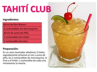 Ingredientes:
Preparación:
En un vaso mezclador añadimos 2 hielos,
seguidamente echamos el ron y zumo de
piña, las 2 cucharaditas de marrasquino, la
lima y el limón 1 cucharadita de cada uno,
removemos la mezcla.
60 ml de Ron Blanco
2 cucharaditas de Marrasquino
30 ml de zumo de Piña
1 cucharadita de Limón
1 cucharadita de Lima
TAHITÍ CLUB
 