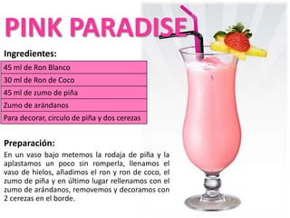 Ingredientes:
Preparación:
En un vaso bajo metemos la rodaja de piña y la
aplastamos un poco sin romperla, llenamos el
vaso de hielos, añadimos el ron y ron de coco, el
zumo de piña y en último lugar rellenamos con el
zumo de arándanos, removemos y decoramos con
2 cerezas en el borde.
45 ml de Ron Blanco
30 ml de Ron de Coco
45 ml de zumo de piña
Zumo de arándanos
Para decorar, circulo de piña y dos cerezas
PINK PARADISE
 