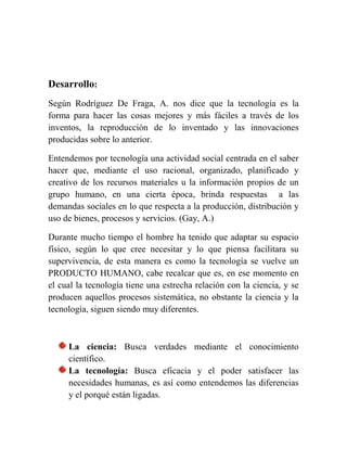 Desarrollo:
Según Rodríguez De Fraga, A. nos dice que la tecnología es la
forma para hacer las cosas mejores y más fáciles a través de los
inventos, la reproducción de lo inventado y las innovaciones
producidas sobre lo anterior.
Entendemos por tecnología una actividad social centrada en el saber
hacer que, mediante el uso racional, organizado, planificado y
creativo de los recursos materiales u la información propios de un
grupo humano, en una cierta época, brinda respuestas a las
demandas sociales en lo que respecta a la producción, distribución y
uso de bienes, procesos y servicios. (Gay, A.)
Durante mucho tiempo el hombre ha tenido que adaptar su espacio
físico, según lo que cree necesitar y lo que piensa facilitara su
supervivencia, de esta manera es como la tecnología se vuelve un
PRODUCTO HUMANO, cabe recalcar que es, en ese momento en
el cual la tecnología tiene una estrecha relación con la ciencia, y se
producen aquellos procesos sistemática, no obstante la ciencia y la
tecnología, siguen siendo muy diferentes.
La ciencia: Busca verdades mediante el conocimiento
científico.
La tecnología: Busca eficacia y el poder satisfacer las
necesidades humanas, es así como entendemos las diferencias
y el porqué están ligadas.
 