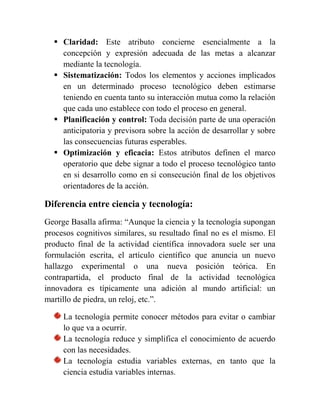  Claridad: Este atributo concierne esencialmente a la
concepción y expresión adecuada de las metas a alcanzar
mediante la tecnología.
 Sistematización: Todos los elementos y acciones implicados
en un determinado proceso tecnológico deben estimarse
teniendo en cuenta tanto su interacción mutua como la relación
que cada uno establece con todo el proceso en general.
 Planificación y control: Toda decisión parte de una operación
anticipatoria y previsora sobre la acción de desarrollar y sobre
las consecuencias futuras esperables.
 Optimización y eficacia: Estos atributos definen el marco
operatorio que debe signar a todo el proceso tecnológico tanto
en si desarrollo como en si consecución final de los objetivos
orientadores de la acción.
Diferencia entre ciencia y tecnología:
George Basalla afirma: “Aunque la ciencia y la tecnología supongan
procesos cognitivos similares, su resultado final no es el mismo. El
producto final de la actividad científica innovadora suele ser una
formulación escrita, el artículo científico que anuncia un nuevo
hallazgo experimental o una nueva posición teórica. En
contrapartida, el producto final de la actividad tecnológica
innovadora es típicamente una adición al mundo artificial: un
martillo de piedra, un reloj, etc.”.
La tecnología permite conocer métodos para evitar o cambiar
lo que va a ocurrir.
La tecnología reduce y simplifica el conocimiento de acuerdo
con las necesidades.
La tecnología estudia variables externas, en tanto que la
ciencia estudia variables internas.
 