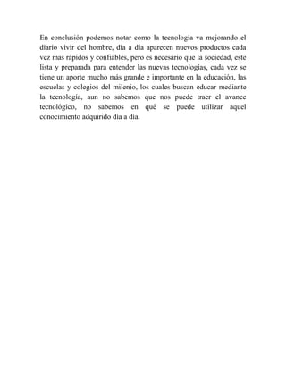 En conclusión podemos notar como la tecnología va mejorando el
diario vivir del hombre, día a día aparecen nuevos productos cada
vez mas rápidos y confiables, pero es necesario que la sociedad, este
lista y preparada para entender las nuevas tecnologías, cada vez se
tiene un aporte mucho más grande e importante en la educación, las
escuelas y colegios del milenio, los cuales buscan educar mediante
la tecnología, aun no sabemos que nos puede traer el avance
tecnológico, no sabemos en qué se puede utilizar aquel
conocimiento adquirido día a día.
 