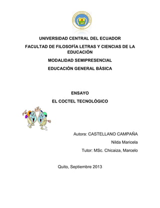 UNIVERSIDAD CENTRAL DEL ECUADOR
FACULTAD DE FILOSOFÍA LETRAS Y CIENCIAS DE LA
EDUCACIÓN
MODALIDAD SEMIPRESENCIAL
EDUCACIÒN GENERAL BÀSICA
ENSAYO
EL COCTEL TECNOLÓGICO
Autora: CASTELLANO CAMPAÑA
Nilda Maricela
Tutor: MSc. Chicaiza, Marcelo
Quito, Septiembre 2013
 