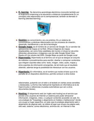 E- learnig: Se denomina aprendizaje electrónico (conocido también por
el anglicismo e-learning) a la educación a distancia completamente En un
concepto más relacionado con lo semipresencial, también es llamado b-
learning (blended learning).




Gestión: es conocimiento y es una práctica. Es un sistema de
conocimientos y prácticas relacionados con los procesos de creación,
desarrollo, transferencia y uso de la tecnología.
Google maps: es el nombre de un servicio de Google. Es un servidor de
aplicaciones de mapas en la Web. Ofrece imágenes de mapas
desplazables, así como fotos satelitales del mundo e incluso la ruta entre
diferentes ubicaciones o imágenes a pie de calle Google Street View.
Desde el 6 de octubre del 2005, Google Maps es parte de Google Local
Hipermedia: Hipermedia es el término con el que se designa al conjunto
de métodos o procedimientos para escribir, diseñar o componer contenidos
que integren soportes tales como: texto, imagen, video, audio, mapas y
otros soportes de información emergentes, de tal modo que el resultado
obtenido, además tenga la posibilidad de interactuar con los usuarios.

Hipertexto: En informática, es el nombre que recibe el texto que en la
pantalla de un dispositivo electrónico, permite conducir a otros textos



relacionados, pulsando con el ratón o el teclado en ciertas zonas sensibles
y destacadas. La forma más habitual de hipertexto en informática es la de
hipervínculos o referencias cruzadas automáticas que van a otros
documentos (lexias).

Hosting: El alojamiento web (en inglés web hosting) es el servicio que
provee a los usuarios de Internet un sistema para poder almacenar
información, imágenes, vídeo, o cualquier contenido accesible vía web. Es
una analogía de "hospedaje o alojamiento en hoteles o habitaciones" donde
uno ocupa un lugar específico, en este caso la analogía alojamiento web o
alojamiento de páginas web, se refiere al lugar que ocupa una página web,
sitio web, sistema, correo electrónico, archivos etc. en internet o más
 