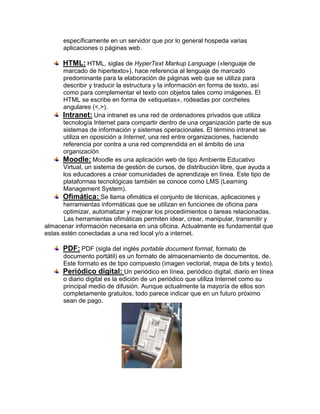 específicamente en un servidor que por lo general hospeda varias
      aplicaciones o páginas web.

      HTML: HTML, siglas de HyperText Markup Language («lenguaje de
       marcado de hipertexto»), hace referencia al lenguaje de marcado
       predominante para la elaboración de páginas web que se utiliza para
       describir y traducir la estructura y la información en forma de texto, así
       como para complementar el texto con objetos tales como imágenes. El
       HTML se escribe en forma de «etiquetas», rodeadas por corchetes
       angulares (<,>).
       Intranet: Una intranet es una red de ordenadores privados que utiliza
       tecnología Internet para compartir dentro de una organización parte de sus
       sistemas de información y sistemas operacionales. El término intranet se
       utiliza en oposición a Internet, una red entre organizaciones, haciendo
       referencia por contra a una red comprendida en el ámbito de una
       organización
       Moodle: Moodle es una aplicación web de tipo Ambiente Educativo
       Virtual, un sistema de gestión de cursos, de distribución libre, que ayuda a
       los educadores a crear comunidades de aprendizaje en línea. Este tipo de
       plataformas tecnológicas también se conoce como LMS (Learning
       Management System).
       Ofimática: Se llama ofimática el conjunto de técnicas, aplicaciones y
       herramientas informáticas que se utilizan en funciones de oficina para
       optimizar, automatizar y mejorar los procedimientos o tareas relacionadas.
       Las herramientas ofimáticas permiten idear, crear, manipular, transmitir y
almacenar información necesaria en una oficina. Actualmente es fundamental que
estas estén conectadas a una red local y/o a internet.

      PDF: PDF (sigla del inglés portable document format, formato de
      documento portátil) es un formato de almacenamiento de documentos, de.
      Este formato es de tipo compuesto (imagen vectorial, mapa de bits y texto).
      Periódico digital: Un periódico en línea, periódico digital, diario en línea
      o diario digital es la edición de un periódico que utiliza Internet como su
      principal medio de difusión. Aunque actualmente la mayoría de ellos son
      completamente gratuitos, todo parece indicar que en un futuro próximo
      sean de pago.
 
