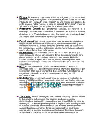Picasa: Picasa es un organizador y visor de imágenes, y una herramienta
para editar fotografías digitales. Adicionalmente, Picasa posee un sitio web
integrado para compartir fotos. "Picasa" es una mezcla del apellido del
pintor español Pablo Picasso, la frase en español de "mi casa" y "pic" de
"pictures" o imágenes (la idea quiere decir "el arte personalizad
Plataforma virtual: Las plataformas virtuales, se refieren, a la
tecnología utilizada para la creación y desarrollo de cursos o módulos
didácticos en la Web (sibal) que se usan de manera más amplia en la Web
2.0. mejora de la comunicacion aprendizaje-enseñanza.

Portal educativo: es una herramienta clave para que los ciudadanos
tengan acceso a información, capacitación, contenidos educativos y de
desarrollo humano. Su espacio sirve para promover entre los ciudadanos
los valores éticos, sociales, ambientales, cívicos, humanísticos y culturales
que fortalecen la identidad de la nación.
Red intranet: Una intranet es una red de ordenadores privados que
utiliza tecnología Internet para compartir dentro de una organización parte
de sus sistemas de información y sistemas operacionales. El término
intranet se utiliza en oposición a Internet, una red entre organizaciones,
haciendo referencia por contra a una red comprendida en el ámbito de una
organización.
RTF: El Rich Text Format (formato de texto enriquecido a menudo
abreviado como RTF) es un formato de archivo informático desarrollado por
Microsoft en 1987 para el intercambio de documentos multiplataforma. La
mayoría de procesadores de texto son capaces de leer y escribir
documentos RTF.
Slideshare: es un sitio web que ofrece a los usuarios la posibilidad de
subir y compartir en público o en privado presentaciones de diapositivas en
PowerPoint, documentos de Word, OpenOffice, PDF, Portafolios.El servicio
de alojamiento es gratuito y los usuarios pueden acceder registrándose o
usando el registro de su cuenta de Facebook.



Tecnofilia: Tecno = tecnología y filia = afición, simpatía). Como la palabra
lo dice, afición a la tecnología. Hay distintos grados de tecnofilia
dependiendo de la atracción o dependencia que el tecnófilo tenga hacia las
tecnologías. Un tecnófilo puede depender a tal grado de la tecnología hasta
el punto de convertirse en una obsesión. Los mayores tecnófilos suelen
comprar las últimas versiones de los nuevos dispositivos electrónicos
apenas salen al mercado a precios exorbitantes (ver tecnología de punta).
Actualmente la gran mayoría de las personas tienen algún grado de
 