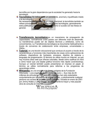 tecnofilia por la gran dependencia que la sociedad ha generado hacia la
tecnología.
Tecnofobia: Se define como un persistente, anormal y injustificado miedo
a la tecnología.
No necesariamente se trata de un miedo irracional, la tecnofobia también se
refiere principalmente al rechazo a las nuevas tecnologías, generalmente
está justificado y no necesita ser curado como sí sucede con las fobias en
general.



Transferencia tecnológica:es un mecanismo de propagación de
capacidades, normalmente entre países con diferente nivel de desarrollo.
La transferencia puede ser de objetos técnicos y artefactos, como de
conocimientos. La Transferencia tecnológica se documenta habitualmente a
través de convenios de colaboración entre empresas, universidades u
ONGs .
Tutorial: es una lección educacional que conduce al usuario a través de la
características y funciones más importantes de cosas como aplicaciones de
software, dispositivos de hardware, procesos, diseños de sistema y
lenguajes de programación. El término se utiliza mucho en Internet, ya que
hay muchos sitios web que ofrecen tutoriales, desde cómo codificar en html
a cómo hacer que una tarjeta gráfica funcione más rápido (overclocking).
Aunque un tutorial también puede presentarse en impreso en papel, el
término se utiliza normalmente para referirse a los programas de
aprendizaje online.
Wikipedia: es una enciclopedia libre y políglota de la Fundación
Wikimedia —una organización sin ánimo de lucro—. Sus más de 20
millones de artículos en 282 idiomas y dialectos han sido redactados
conjuntamente por voluntarios de todo el mundo, y prácticamente cualquier
persona con acceso al proyecto puede editarlos. Iniciada en enero de 2001
por Jimmy Wales y Larry Sanger, es actualmente la mayor y más popular
obra de consulta en Internet.
 