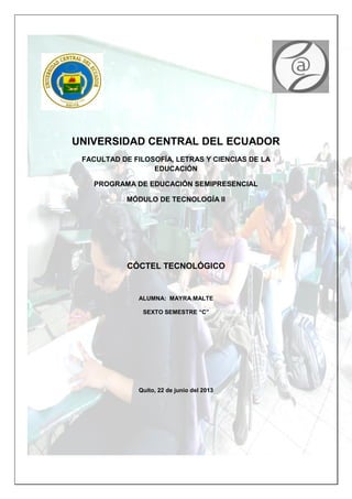 UNIVERSIDAD CENTRAL DEL ECUADOR
FACULTAD DE FILOSOFÍA, LETRAS Y CIENCIAS DE LA
EDUCACIÓN
PROGRAMA DE EDUCACIÓN SEMIPRESENCIAL
MÓDULO DE TECNOLOGÍA II
CÓCTEL TECNOLÓGICO
ALUMNA: MAYRA MALTE
SEXTO SEMESTRE “C”
Quito, 22 de junio del 2013
 