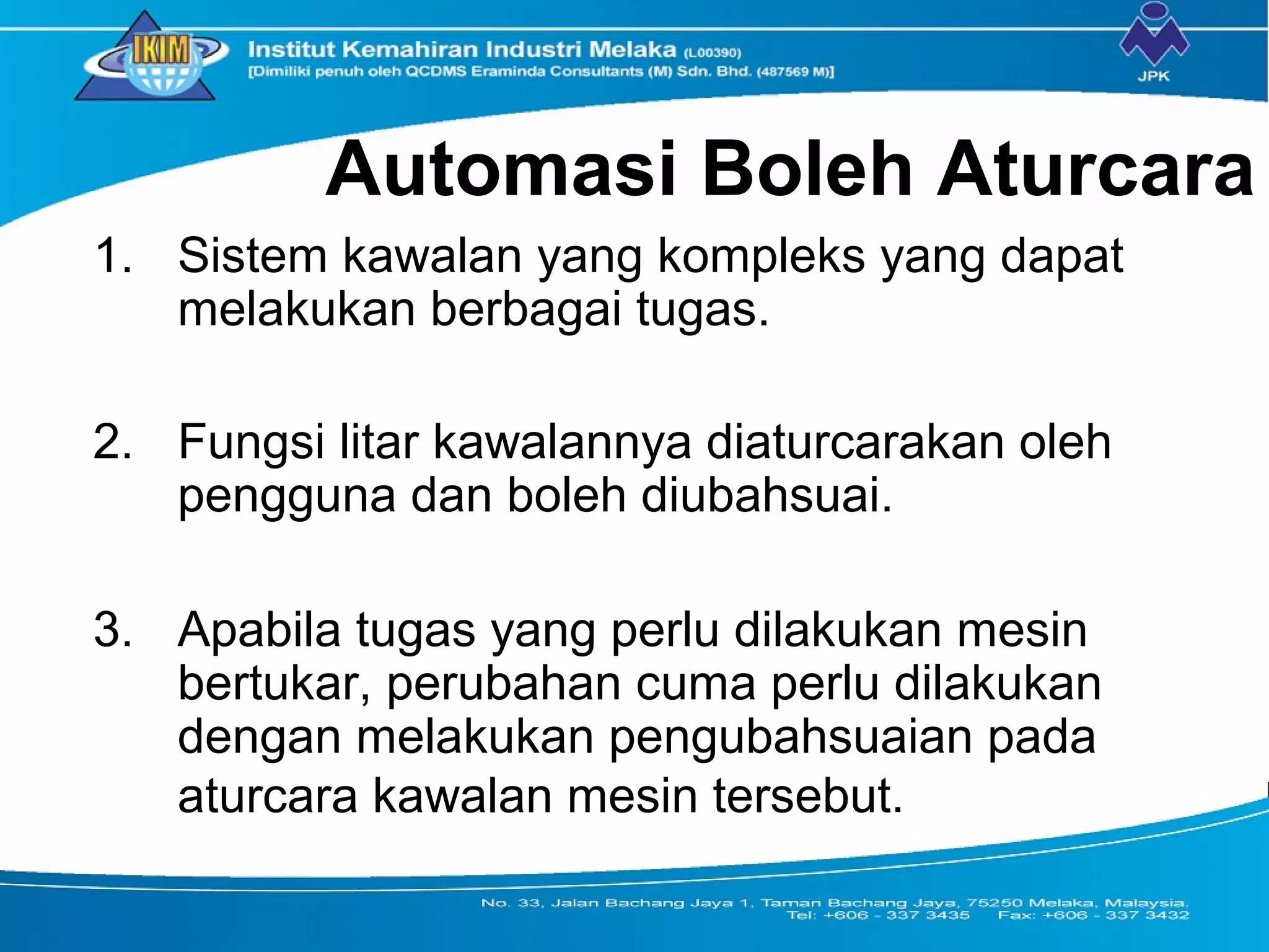 Automasi Boleh Aturcara
1. Sistem kawalan yang kompleks yang dapat
melakukan berbagai tugas.
2. Fungsi litar kawalannya diaturcarakan oleh
pengguna dan boleh diubahsuai.
3. Apabila tugas yang perlu dilakukan mesin
bertukar, perubahan cuma perlu dilakukan
dengan melakukan pengubahsuaian pada
aturcara kawalan mesin tersebut.
 