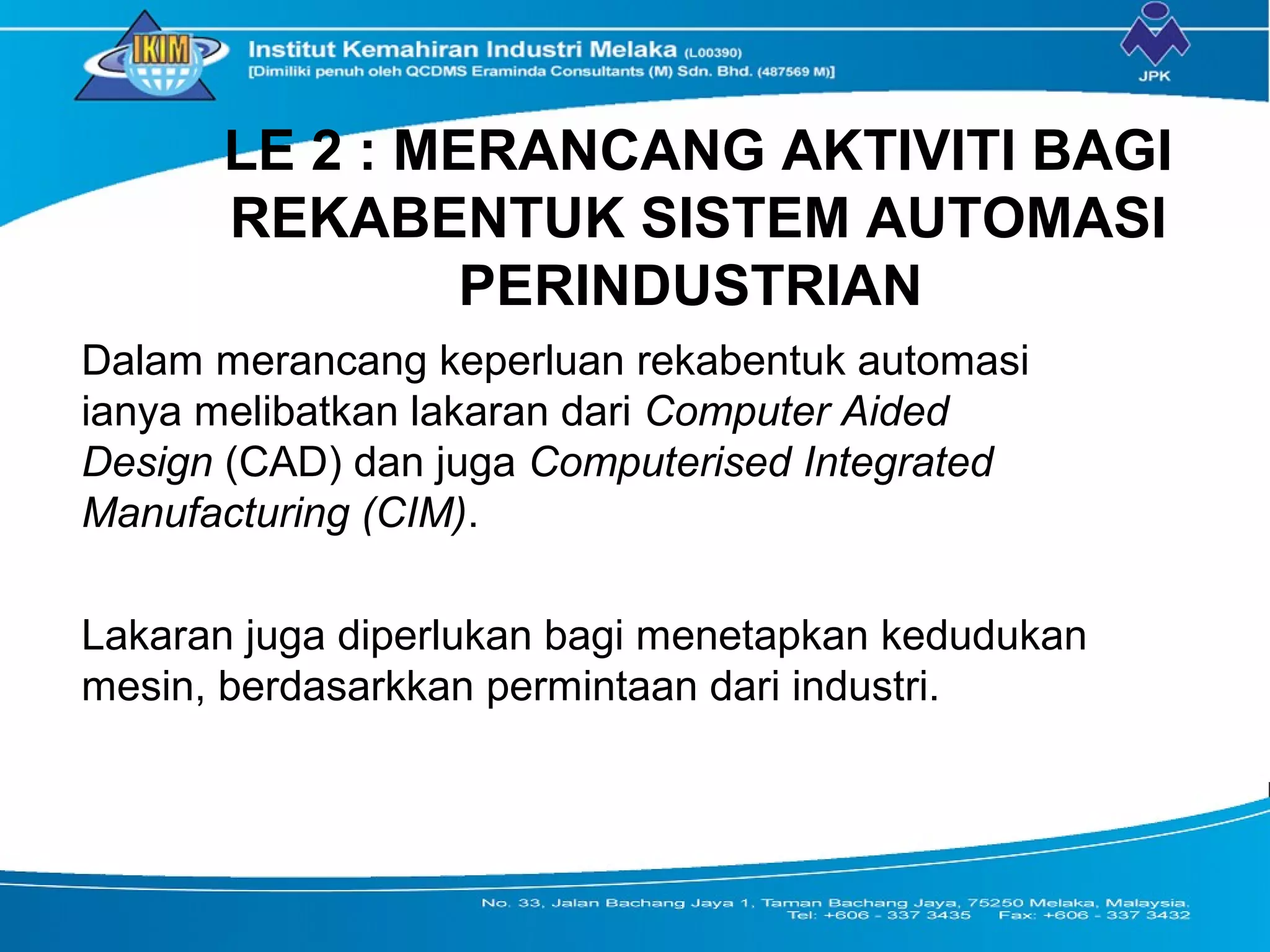 LE 2 : MERANCANG AKTIVITI BAGI
REKABENTUK SISTEM AUTOMASI
PERINDUSTRIAN
Dalam merancang keperluan rekabentuk automasi
ianya melibatkan lakaran dari Computer Aided
Design (CAD) dan juga Computerised Integrated
Manufacturing (CIM).
Lakaran juga diperlukan bagi menetapkan kedudukan
mesin, berdasarkkan permintaan dari industri.
 