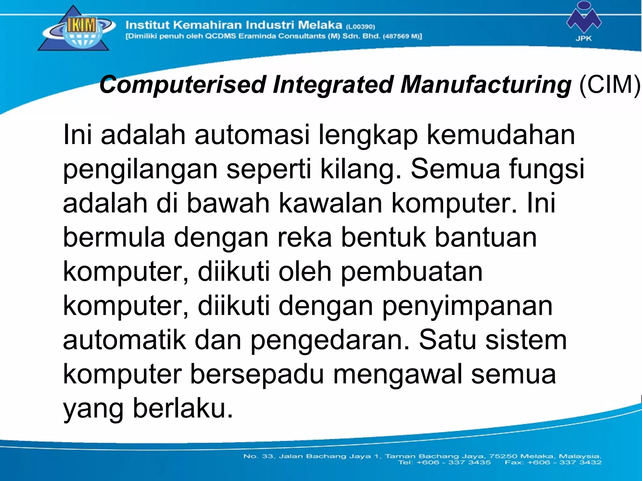 Computerised Integrated Manufacturing (CIM)
Ini adalah automasi lengkap kemudahan
pengilangan seperti kilang. Semua fungsi
adalah di bawah kawalan komputer. Ini
bermula dengan reka bentuk bantuan
komputer, diikuti oleh pembuatan
komputer, diikuti dengan penyimpanan
automatik dan pengedaran. Satu sistem
komputer bersepadu mengawal semua
yang berlaku.
 