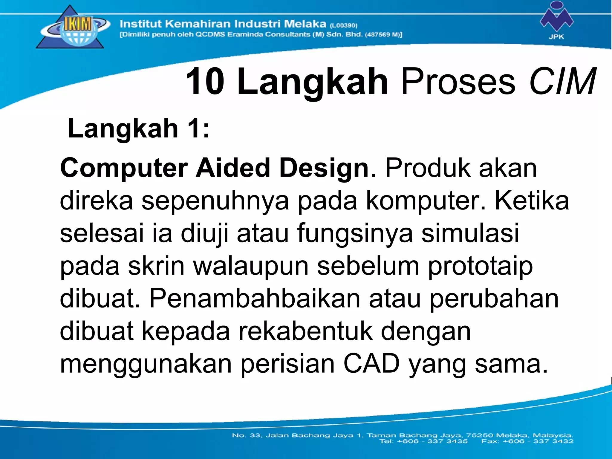 10 Langkah Proses CIM
Langkah 1:
Computer Aided Design. Produk akan
direka sepenuhnya pada komputer. Ketika
selesai ia diuji atau fungsinya simulasi
pada skrin walaupun sebelum prototaip
dibuat. Penambahbaikan atau perubahan
dibuat kepada rekabentuk dengan
menggunakan perisian CAD yang sama.
 