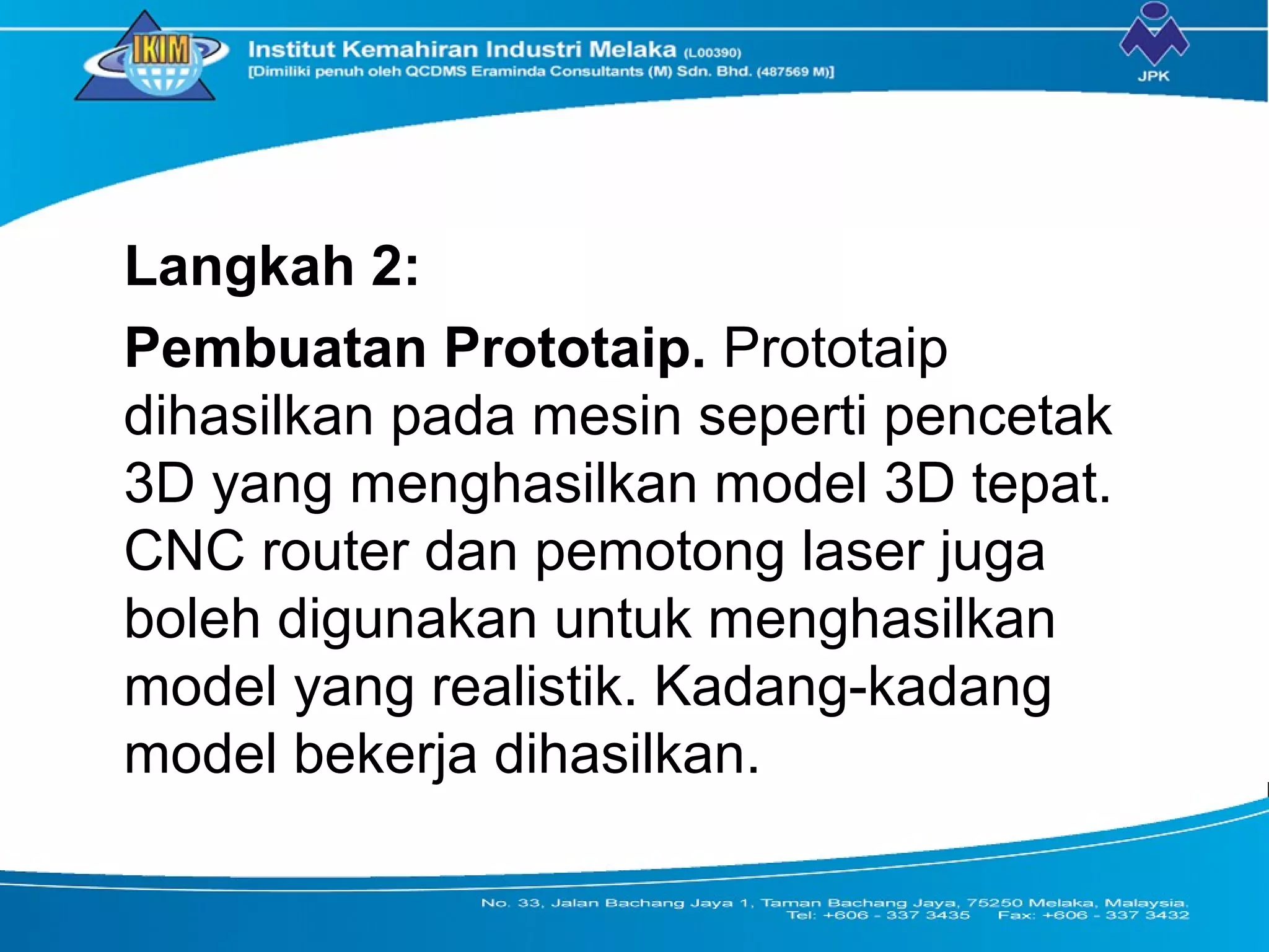 Langkah 2:
Pembuatan Prototaip. Prototaip
dihasilkan pada mesin seperti pencetak
3D yang menghasilkan model 3D tepat.
CNC router dan pemotong laser juga
boleh digunakan untuk menghasilkan
model yang realistik. Kadang-kadang
model bekerja dihasilkan.
 