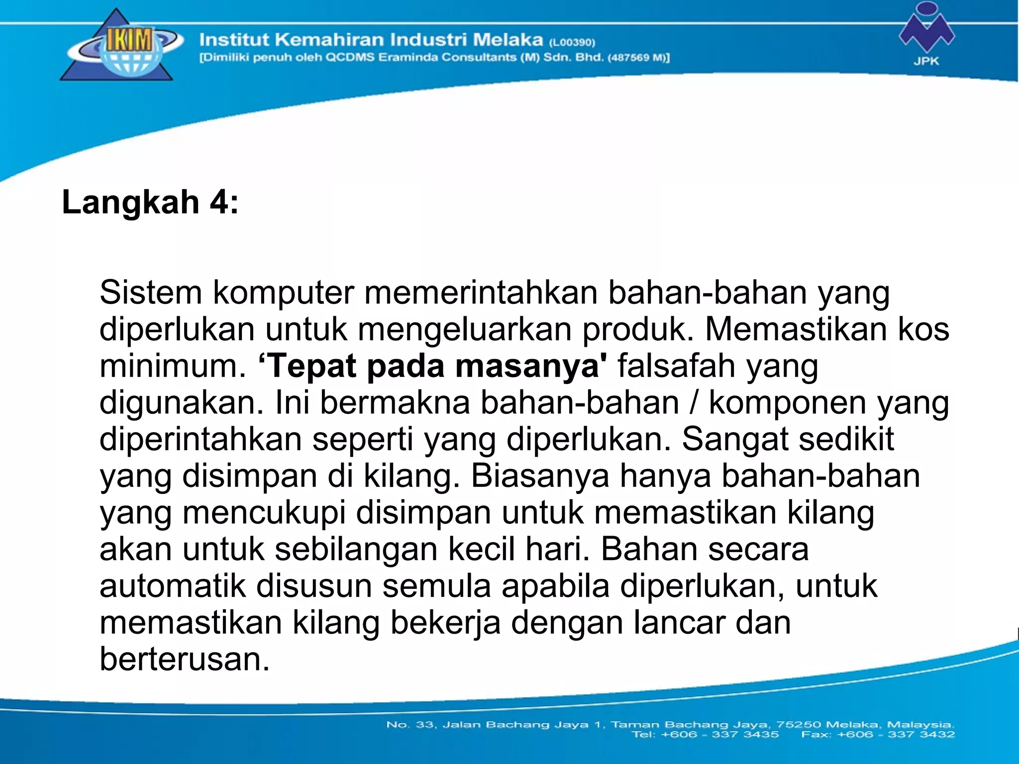 Langkah 4:
Sistem komputer memerintahkan bahan-bahan yang
diperlukan untuk mengeluarkan produk. Memastikan kos
minimum. ‘Tepat pada masanya' falsafah yang
digunakan. Ini bermakna bahan-bahan / komponen yang
diperintahkan seperti yang diperlukan. Sangat sedikit
yang disimpan di kilang. Biasanya hanya bahan-bahan
yang mencukupi disimpan untuk memastikan kilang
akan untuk sebilangan kecil hari. Bahan secara
automatik disusun semula apabila diperlukan, untuk
memastikan kilang bekerja dengan lancar dan
berterusan.
 