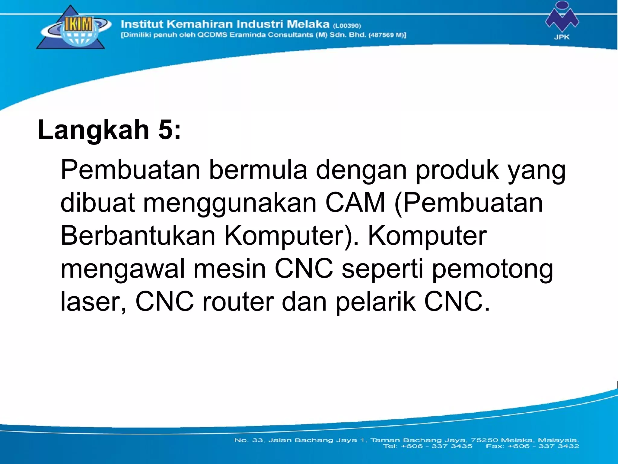 Langkah 5:
Pembuatan bermula dengan produk yang
dibuat menggunakan CAM (Pembuatan
Berbantukan Komputer). Komputer
mengawal mesin CNC seperti pemotong
laser, CNC router dan pelarik CNC.
 