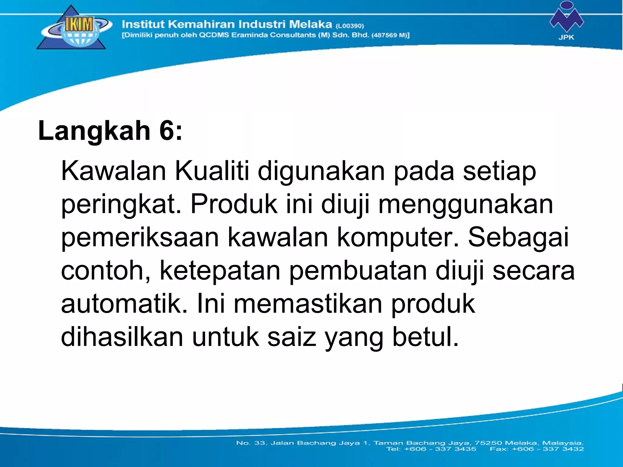 Langkah 6:
Kawalan Kualiti digunakan pada setiap
peringkat. Produk ini diuji menggunakan
pemeriksaan kawalan komputer. Sebagai
contoh, ketepatan pembuatan diuji secara
automatik. Ini memastikan produk
dihasilkan untuk saiz yang betul.
 