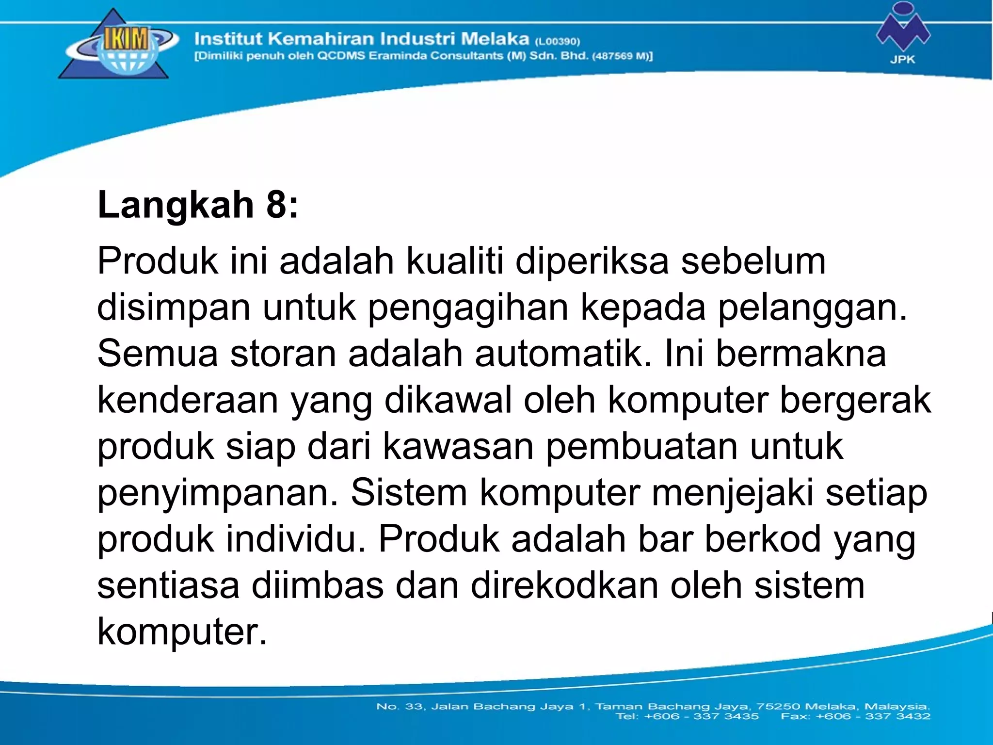 Langkah 8:
Produk ini adalah kualiti diperiksa sebelum
disimpan untuk pengagihan kepada pelanggan.
Semua storan adalah automatik. Ini bermakna
kenderaan yang dikawal oleh komputer bergerak
produk siap dari kawasan pembuatan untuk
penyimpanan. Sistem komputer menjejaki setiap
produk individu. Produk adalah bar berkod yang
sentiasa diimbas dan direkodkan oleh sistem
komputer.
 