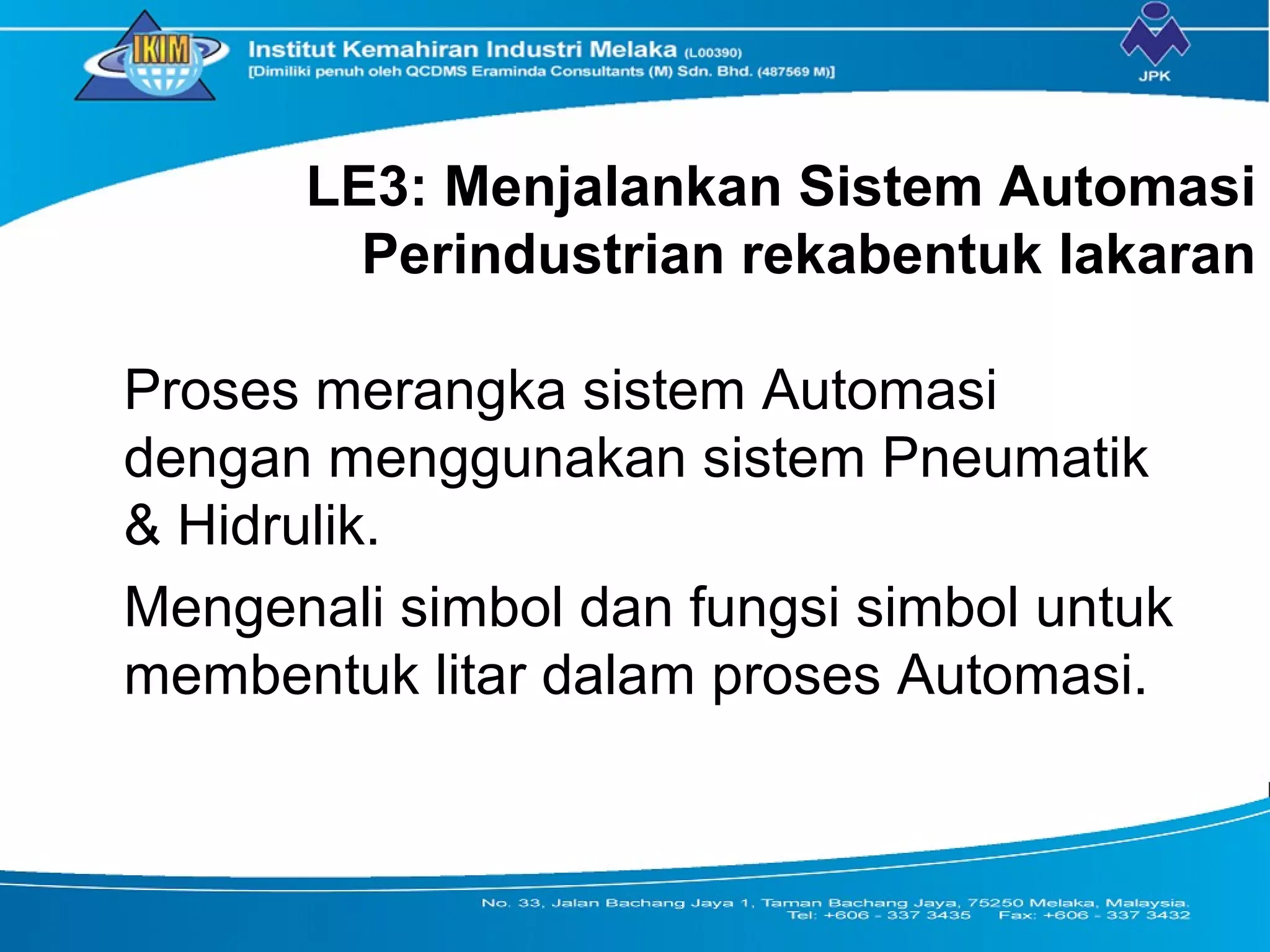 LE3: Menjalankan Sistem Automasi
Perindustrian rekabentuk lakaran
Proses merangka sistem Automasi
dengan menggunakan sistem Pneumatik
& Hidrulik.
Mengenali simbol dan fungsi simbol untuk
membentuk litar dalam proses Automasi.
 