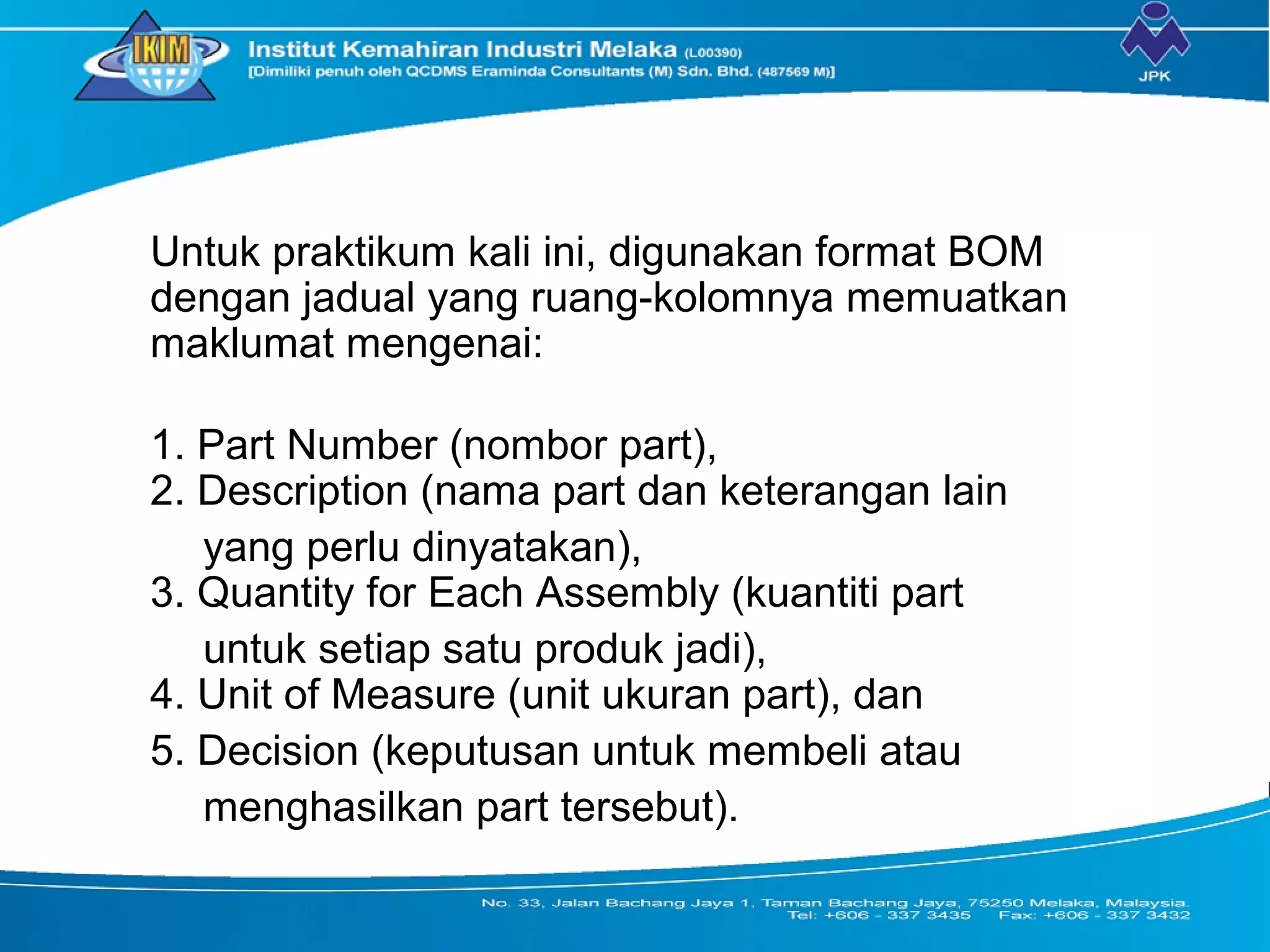 Untuk praktikum kali ini, digunakan format BOM
dengan jadual yang ruang-kolomnya memuatkan
maklumat mengenai:
1. Part Number (nombor part),
2. Description (nama part dan keterangan lain
yang perlu dinyatakan),
3. Quantity for Each Assembly (kuantiti part
untuk setiap satu produk jadi),
4. Unit of Measure (unit ukuran part), dan
5. Decision (keputusan untuk membeli atau
menghasilkan part tersebut).
 