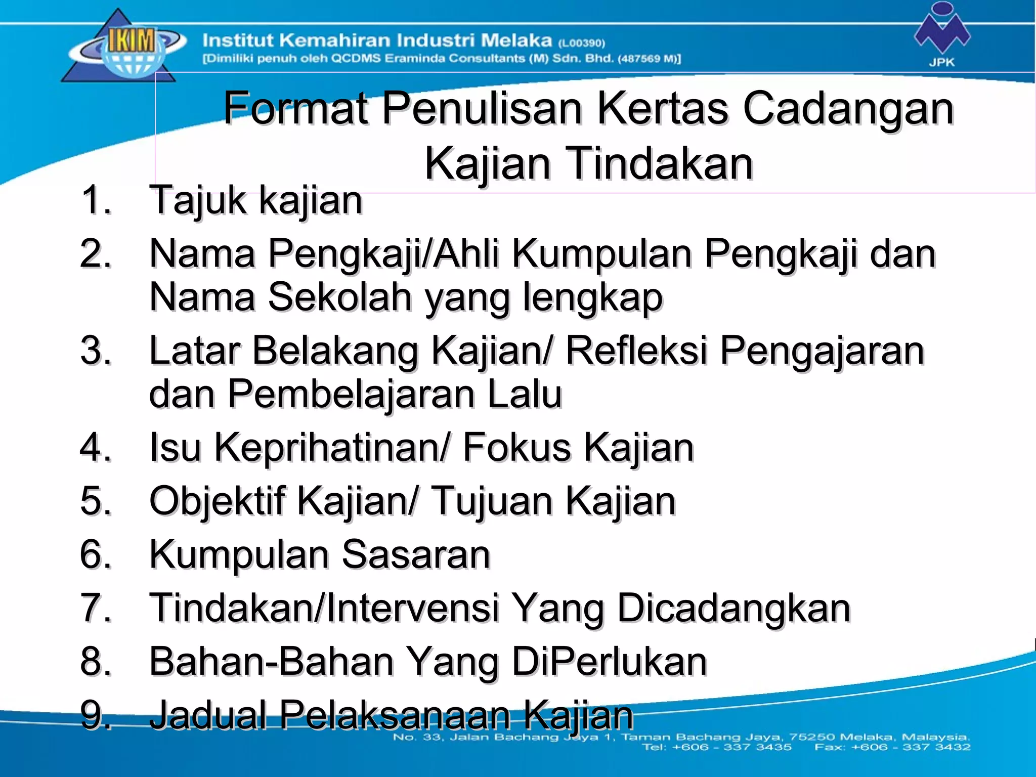 Format Penulisan Kertas CadanganFormat Penulisan Kertas Cadangan
Kajian TindakanKajian Tindakan
1.1. Tajuk kajianTajuk kajian
2.2. Nama Pengkaji/Ahli Kumpulan Pengkaji danNama Pengkaji/Ahli Kumpulan Pengkaji dan
Nama Sekolah yang lengkapNama Sekolah yang lengkap
3.3. Latar Belakang Kajian/ Refleksi PengajaranLatar Belakang Kajian/ Refleksi Pengajaran
dan Pembelajaran Laludan Pembelajaran Lalu
4.4. Isu Keprihatinan/ Fokus KajianIsu Keprihatinan/ Fokus Kajian
5.5. Objektif Kajian/ Tujuan KajianObjektif Kajian/ Tujuan Kajian
6.6. Kumpulan SasaranKumpulan Sasaran
7.7. Tindakan/Intervensi Yang DicadangkanTindakan/Intervensi Yang Dicadangkan
8.8. Bahan-Bahan Yang DiPerlukanBahan-Bahan Yang DiPerlukan
9.9. Jadual Pelaksanaan KajianJadual Pelaksanaan Kajian
 
