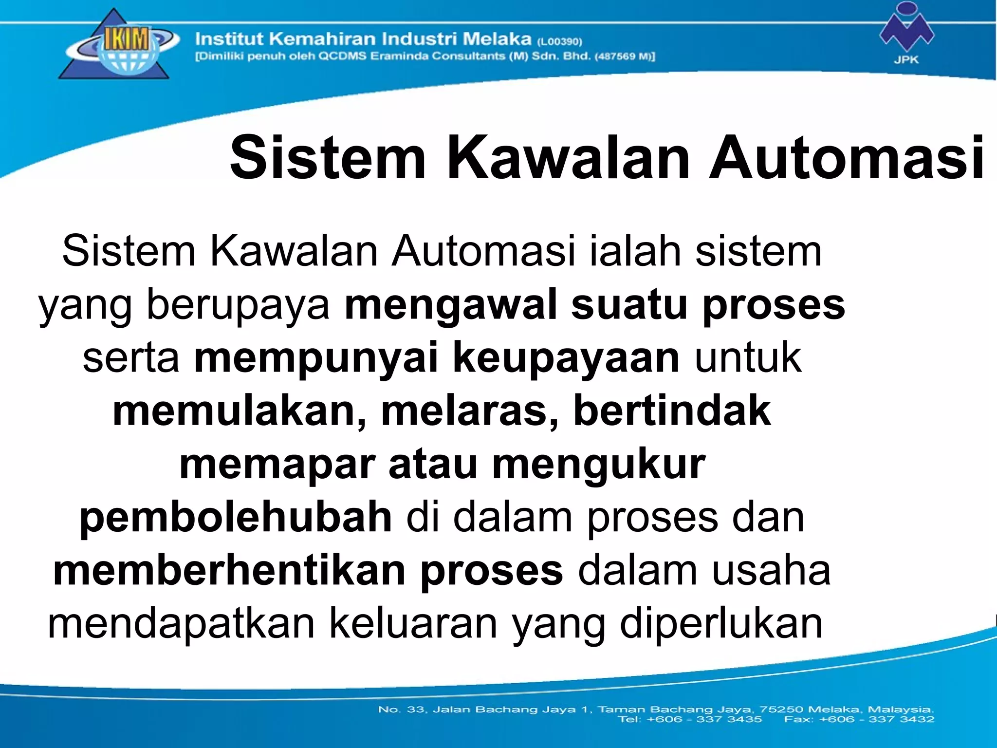 Sistem Kawalan Automasi
Sistem Kawalan Automasi ialah sistem
yang berupaya mengawal suatu proses
serta mempunyai keupayaan untuk
memulakan, melaras, bertindak
memapar atau mengukur
pembolehubah di dalam proses dan
memberhentikan proses dalam usaha
mendapatkan keluaran yang diperlukan
 