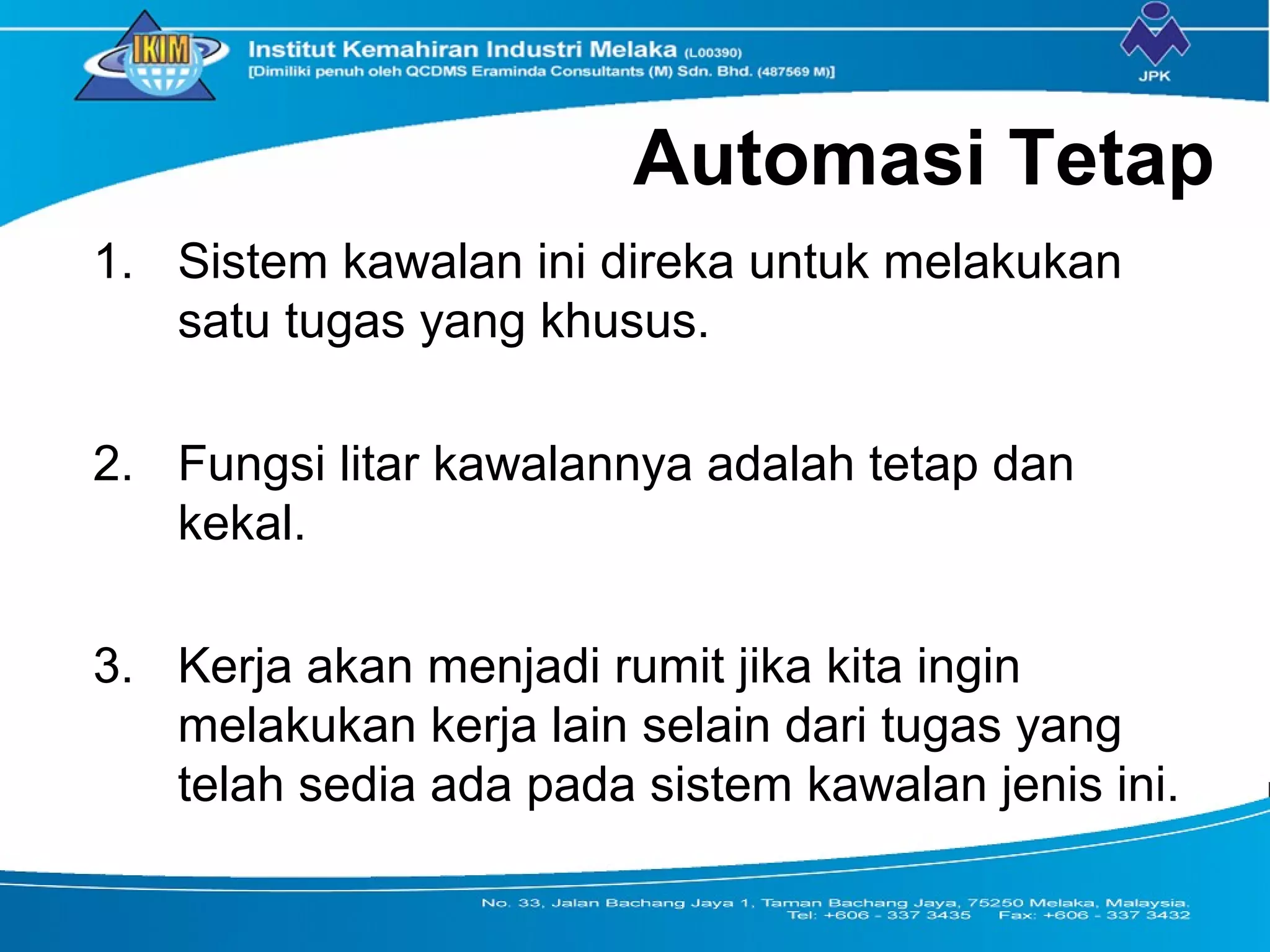 Automasi Tetap
1. Sistem kawalan ini direka untuk melakukan
satu tugas yang khusus.
2. Fungsi litar kawalannya adalah tetap dan
kekal.
3. Kerja akan menjadi rumit jika kita ingin
melakukan kerja lain selain dari tugas yang
telah sedia ada pada sistem kawalan jenis ini.
 
