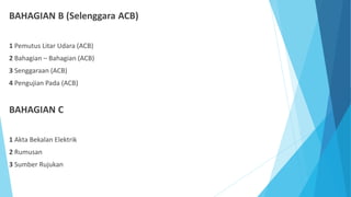 BAHAGIAN B (Selenggara ACB)
1 Pemutus Litar Udara (ACB)
2 Bahagian – Bahagian (ACB)
3 Senggaraan (ACB)
4 Pengujian Pada (A...