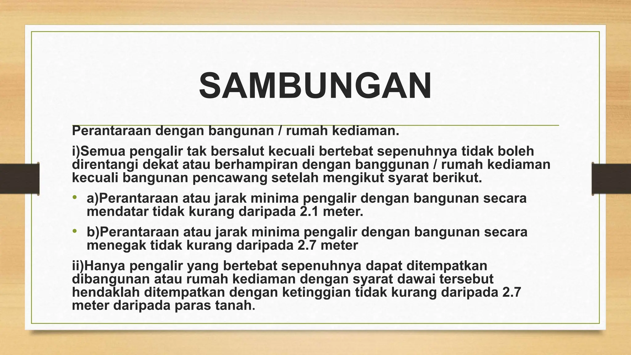 SAMBUNGAN
Perantaraan dengan bangunan / rumah kediaman.
i)Semua pengalir tak bersalut kecuali bertebat sepenuhnya tidak boleh
direntangi dekat atau berhampiran dengan banggunan / rumah kediaman
kecuali bangunan pencawang setelah mengikut syarat berikut.
• a)Perantaraan atau jarak minima pengalir dengan bangunan secara
mendatar tidak kurang daripada 2.1 meter.
• b)Perantaraan atau jarak minima pengalir dengan bangunan secara
menegak tidak kurang daripada 2.7 meter
ii)Hanya pengalir yang bertebat sepenuhnya dapat ditempatkan
dibangunan atau rumah kediaman dengan syarat dawai tersebut
hendaklah ditempatkan dengan ketinggian tidak kurang daripada 2.7
meter daripada paras tanah.
 
