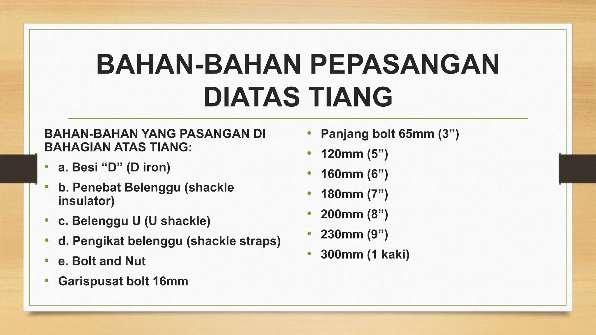 BAHAN-BAHAN PEPASANGAN
DIATAS TIANG
BAHAN-BAHAN YANG PASANGAN DI
BAHAGIAN ATAS TIANG:
• a. Besi “D” (D iron)
• b. Penebat Belenggu (shackle
insulator)
• c. Belenggu U (U shackle)
• d. Pengikat belenggu (shackle straps)
• e. Bolt and Nut
• Garispusat bolt 16mm
• Panjang bolt 65mm (3”)
• 120mm (5”)
• 160mm (6”)
• 180mm (7”)
• 200mm (8”)
• 230mm (9”)
• 300mm (1 kaki)
 