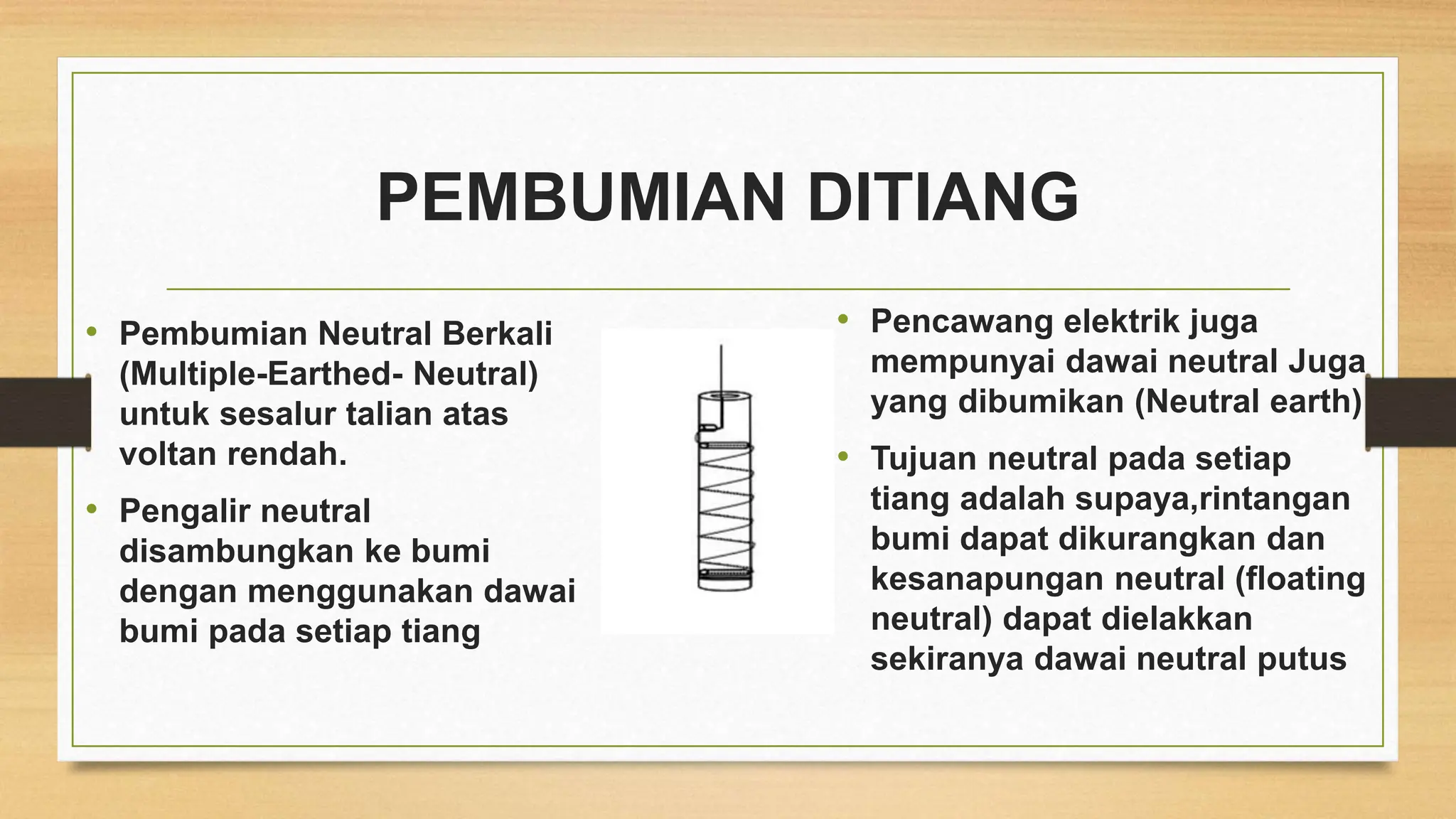 PEMBUMIAN DITIANG
• Pembumian Neutral Berkali
(Multiple-Earthed- Neutral)
untuk sesalur talian atas
voltan rendah.
• Pengalir neutral
disambungkan ke bumi
dengan menggunakan dawai
bumi pada setiap tiang
• Pencawang elektrik juga
mempunyai dawai neutral Juga
yang dibumikan (Neutral earth)
• Tujuan neutral pada setiap
tiang adalah supaya,rintangan
bumi dapat dikurangkan dan
kesanapungan neutral (floating
neutral) dapat dielakkan
sekiranya dawai neutral putus
 