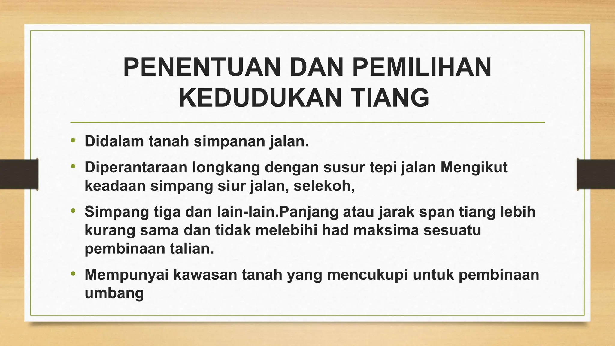 PENENTUAN DAN PEMILIHAN
KEDUDUKAN TIANG
• Didalam tanah simpanan jalan.
• Diperantaraan longkang dengan susur tepi jalan Mengikut
keadaan simpang siur jalan, selekoh,
• Simpang tiga dan lain-lain.Panjang atau jarak span tiang lebih
kurang sama dan tidak melebihi had maksima sesuatu
pembinaan talian.
• Mempunyai kawasan tanah yang mencukupi untuk pembinaan
umbang
 