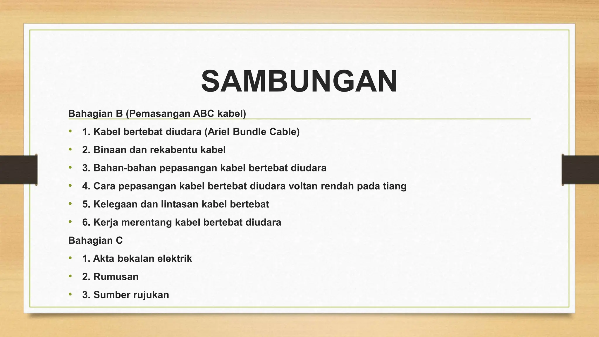 SAMBUNGAN
Bahagian B (Pemasangan ABC kabel)
• 1. Kabel bertebat diudara (Ariel Bundle Cable)
• 2. Binaan dan rekabentu kabel
• 3. Bahan-bahan pepasangan kabel bertebat diudara
• 4. Cara pepasangan kabel bertebat diudara voltan rendah pada tiang
• 5. Kelegaan dan lintasan kabel bertebat
• 6. Kerja merentang kabel bertebat diudara
Bahagian C
• 1. Akta bekalan elektrik
• 2. Rumusan
• 3. Sumber rujukan
 