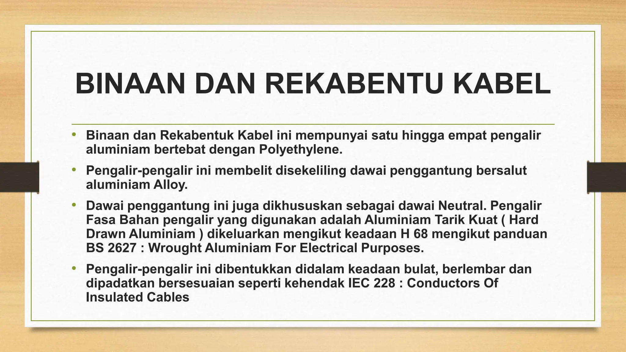 BINAAN DAN REKABENTU KABEL
• Binaan dan Rekabentuk Kabel ini mempunyai satu hingga empat pengalir
aluminiam bertebat dengan Polyethylene.
• Pengalir-pengalir ini membelit disekeliling dawai penggantung bersalut
aluminiam Alloy.
• Dawai penggantung ini juga dikhususkan sebagai dawai Neutral. Pengalir
Fasa Bahan pengalir yang digunakan adalah Aluminiam Tarik Kuat ( Hard
Drawn Aluminiam ) dikeluarkan mengikut keadaan H 68 mengikut panduan
BS 2627 : Wrought Aluminiam For Electrical Purposes.
• Pengalir-pengalir ini dibentukkan didalam keadaan bulat, berlembar dan
dipadatkan bersesuaian seperti kehendak IEC 228 : Conductors Of
Insulated Cables
 