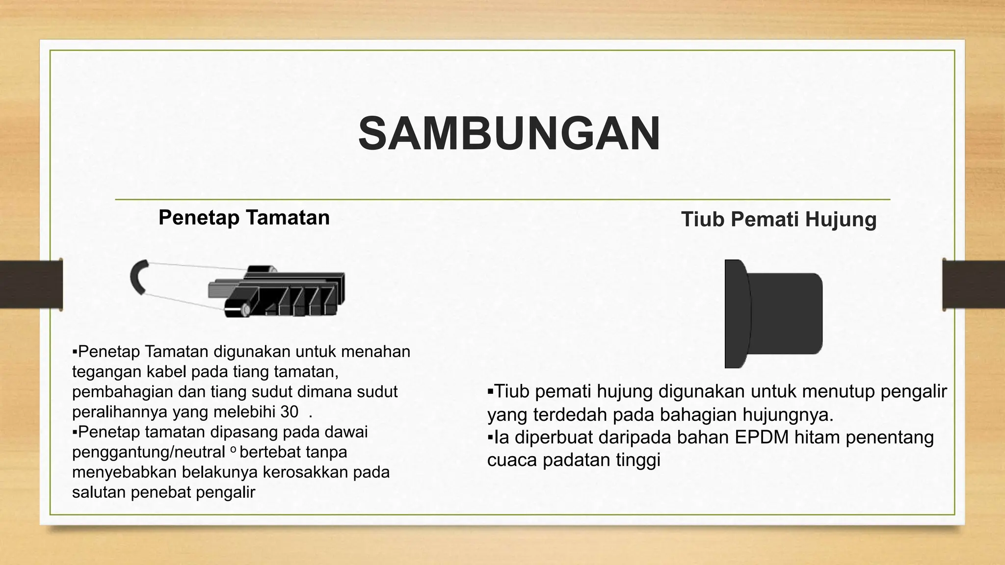 SAMBUNGAN
Penetap Tamatan
▪Penetap Tamatan digunakan untuk menahan
tegangan kabel pada tiang tamatan,
pembahagian dan tiang sudut dimana sudut
peralihannya yang melebihi 30 .
▪Penetap tamatan dipasang pada dawai
penggantung/neutral o bertebat tanpa
menyebabkan belakunya kerosakkan pada
salutan penebat pengalir
Tiub Pemati Hujung
▪Tiub pemati hujung digunakan untuk menutup pengalir
yang terdedah pada bahagian hujungnya.
▪Ia diperbuat daripada bahan EPDM hitam penentang
cuaca padatan tinggi
 